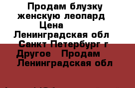 Продам блузку женскую леопард › Цена ­ 500 - Ленинградская обл., Санкт-Петербург г. Другое » Продам   . Ленинградская обл.